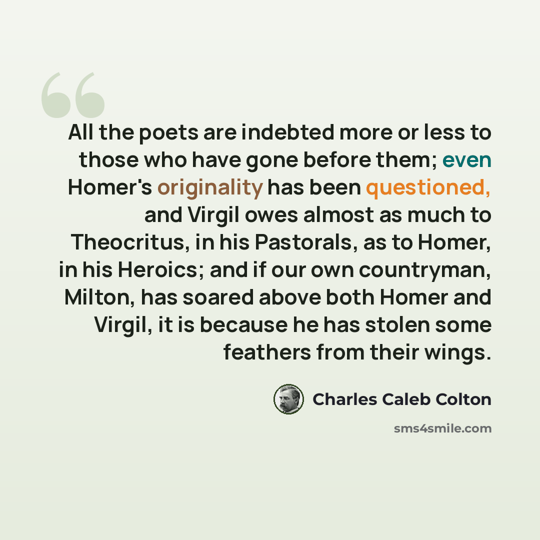“All the poets are indebted more or less to those who have gone before them; even Homer's originality has been questioned, and Virgil owes almost as much to Theocritus, in his Pastorals, as to Homer, in his Heroics; and if our own countryman, Milton, has soared above both Homer and Virgil, it is…” quote by Charles Caleb Colton