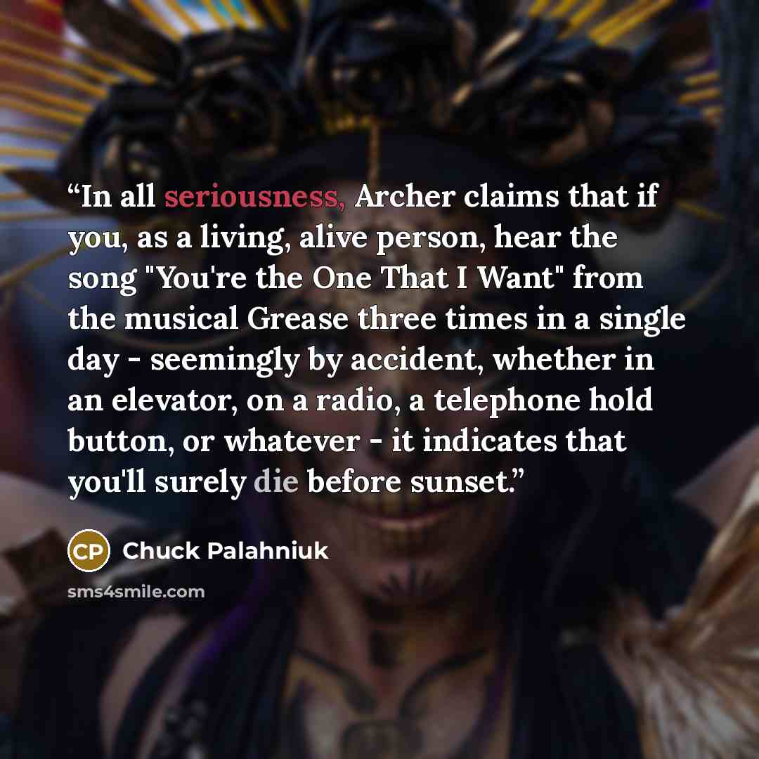 “In all seriousness, Archer claims that if you, as a living, alive person, hear the song "You're the One That I Want" from the musical Grease three times in a single day - seemingly by accident, whether in an elevator, on a radio, a telephone hold button, or whatever - it indicates that you'll…” quote by Chuck Palahniuk
