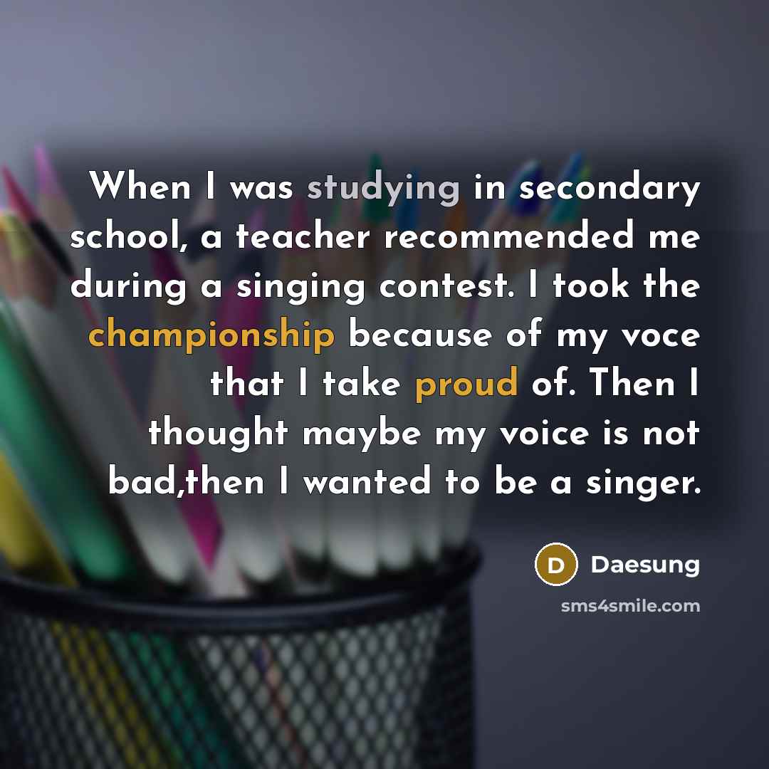 “When I was studying in secondary school, a teacher recommended me during a singing contest. I took the championship because of my voce that I take proud of. Then I thought maybe my voice is not bad,then I wanted to be a singer.” quote by Daesung