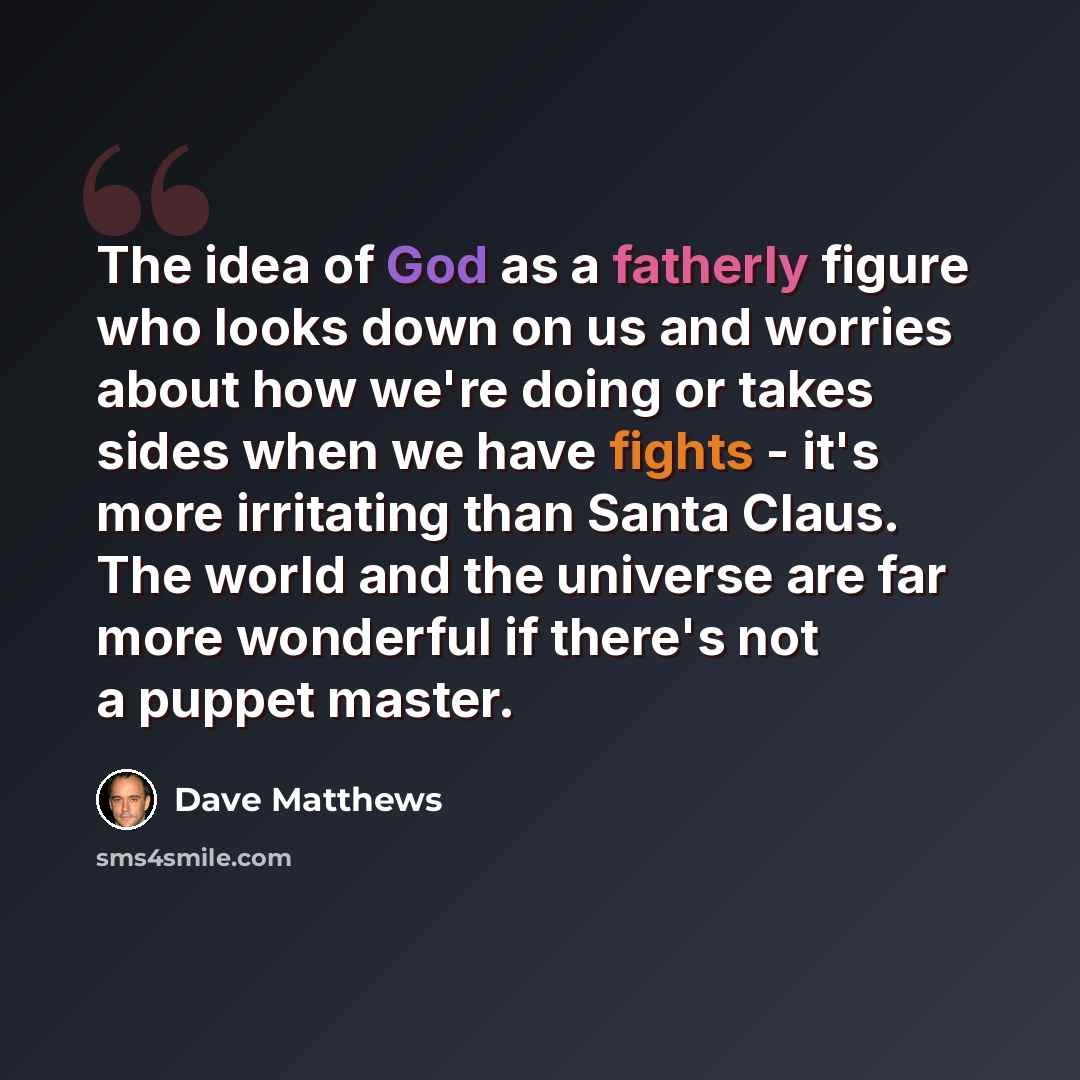 “The idea of God as a fatherly figure who looks down on us and worries about how we're doing or takes sides when we have fights - it's more irritating than Santa Claus. The world and the universe are far more wonderful if there's not a puppet master.” quote by Dave Matthews