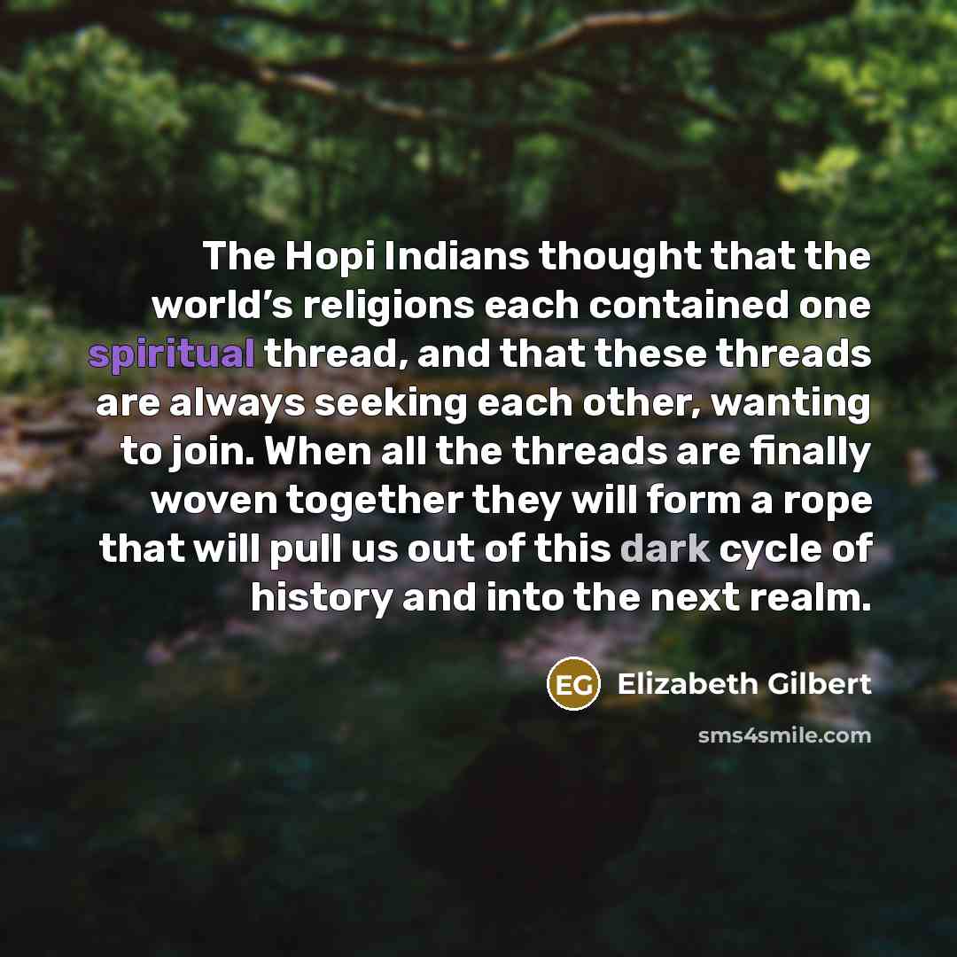 “The Hopi Indians thought that the world’s religions each contained one spiritual thread, and that these threads are always seeking each other, wanting to join. When all the threads are finally woven together they will form a rope that will pull us out of this dark cycle of history and into the…” quote by Elizabeth Gilbert