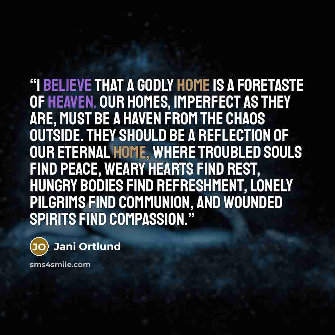 “I believe that a godly home is a foretaste of heaven. Our homes, imperfect as they are, must be a haven from the chaos outside. They should be a reflection of our eternal home, where troubled souls find peace, weary hearts find rest, hungry bodies find refreshment, lonely pilgrims find communion…” quote by Jani Ortlund
