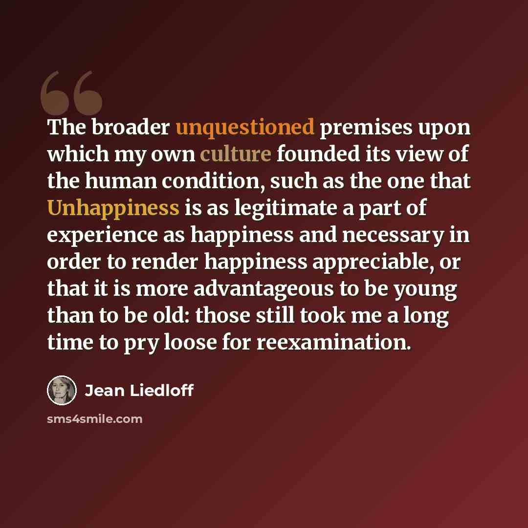 “The broader unquestioned premises upon which my own culture founded its view of the human condition, such as the one that Unhappiness is as legitimate a part of experience as happiness and necessary in order to render happiness appreciable, or that it is more advantageous to be young than to be…” quote by Jean Liedloff
