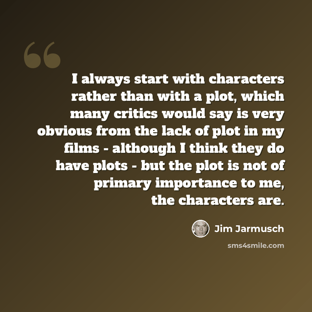 “I always start with characters rather than with a plot, which many critics would say is very obvious from the lack of plot in my films - although I think they do have plots - but the plot is not of primary importance to me, the characters are.” quote by Jim Jarmusch
