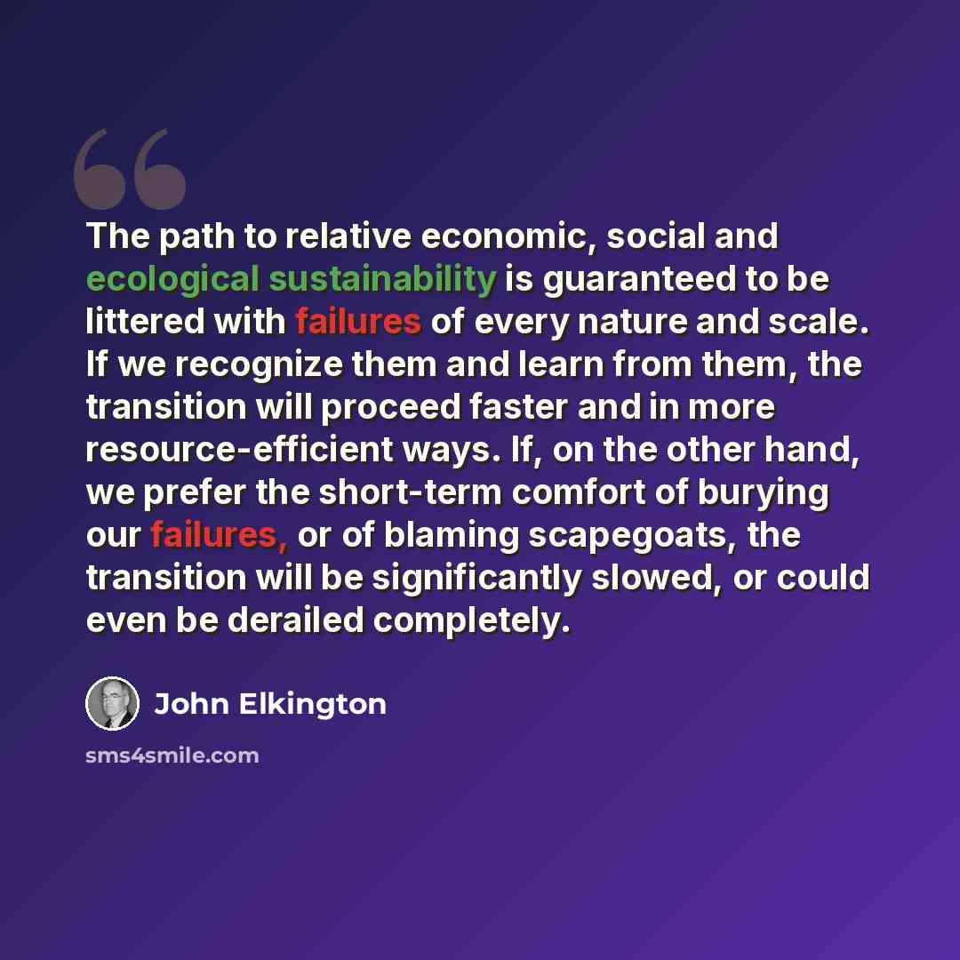“The path to relative economic, social and ecological sustainability is guaranteed to be littered with failures of every nature and scale. If we recognize them and learn from them, the transition will proceed faster and in more resource-efficient ways. If, on the other hand, we prefer the…” quote by John Elkington