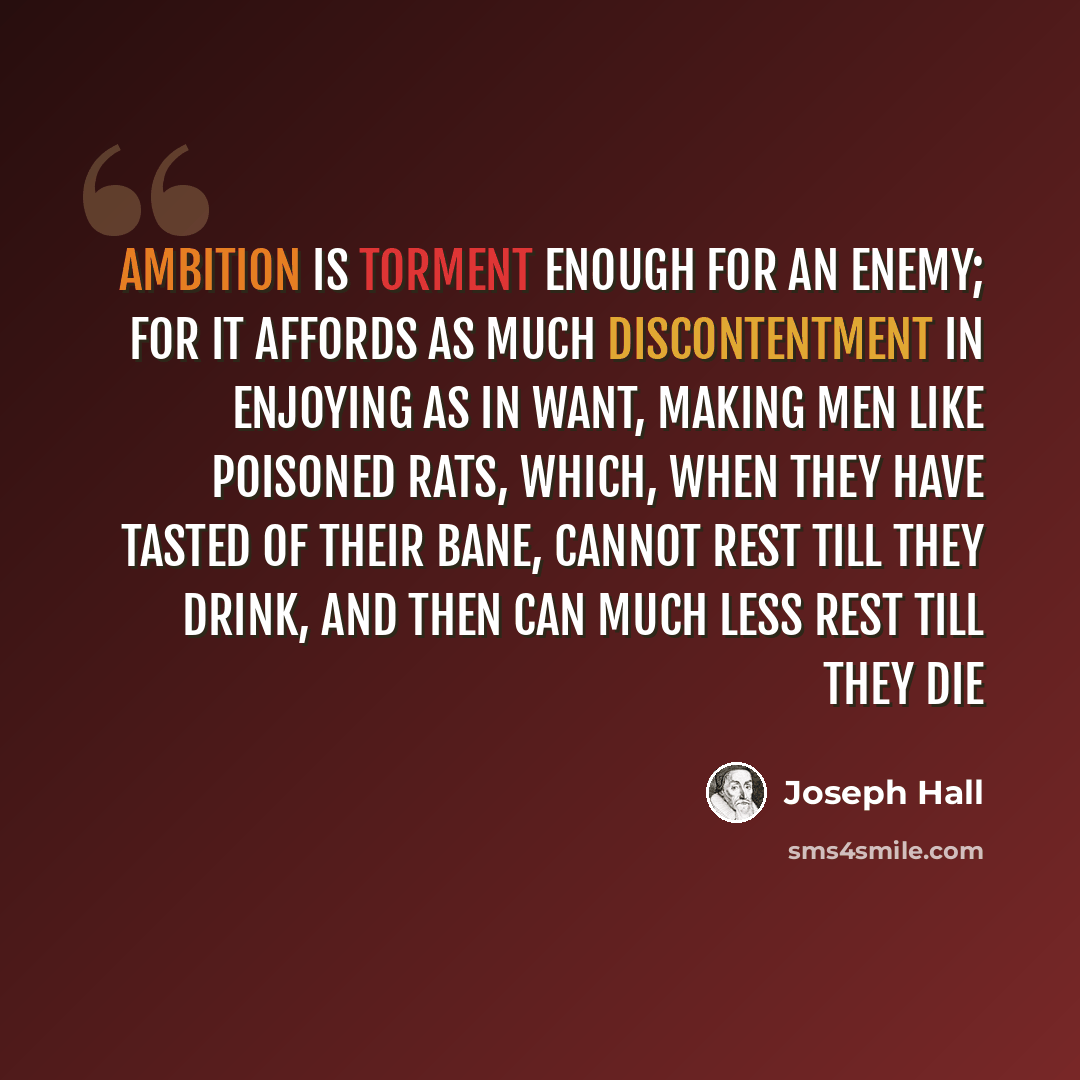 “Ambition is torment enough for an enemy; for it affords as much discontentment in enjoying as in want, making men like poisoned rats, which, when they have tasted of their bane, cannot rest till they drink, and then can much less rest till they die” quote by Joseph Hall