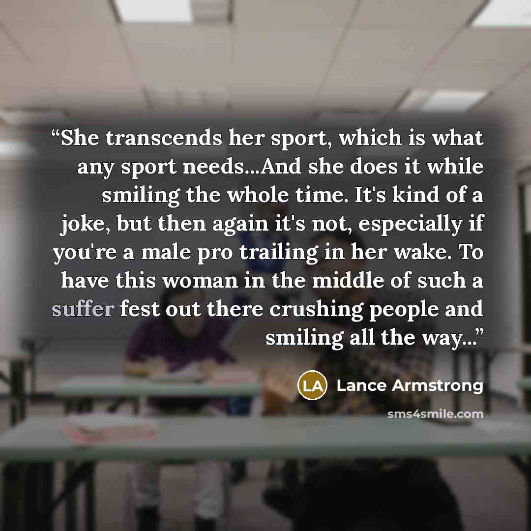 “She transcends her sport, which is what any sport needs...And she does it while smiling the whole time. It's kind of a joke, but then again it's not, especially if you're a male pro trailing in her wake. To have this woman in the middle of such a suffer fest out there crushing people and smiling…” quote by Lance Armstrong