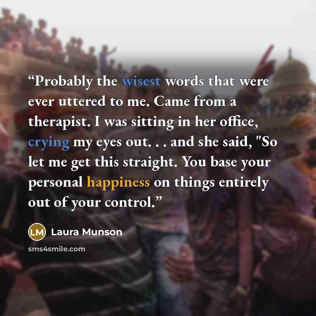 “Probably the wisest words that were ever uttered to me. Came from a therapist. I was sitting in her office, crying my eyes out. . . and she said, "So let me get this straight. You base your personal happiness on things entirely out of your control.” quote by Laura Munson