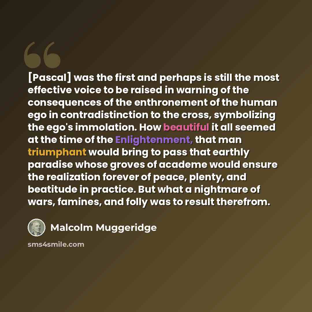 “[Pascal] was the first and perhaps is still the most effective voice to be raised in warning of the consequences of the enthronement of the human ego in contradistinction to the cross, symbolizing the ego's immolation. How beautiful it all seemed at the time of the Enlightenment, that man…” quote by Malcolm Muggeridge