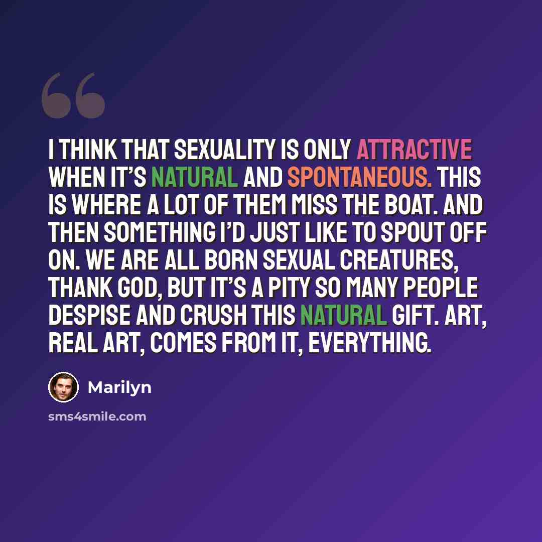 “I think that sexuality is only attractive when it’s natural and spontaneous. This is where a lot of them miss the boat. And then something I’d just like to spout off on. We are all born sexual creatures, thank God, but it’s a pity so many people despise and crush this natural gift. Art, real art…” quote by Marilyn