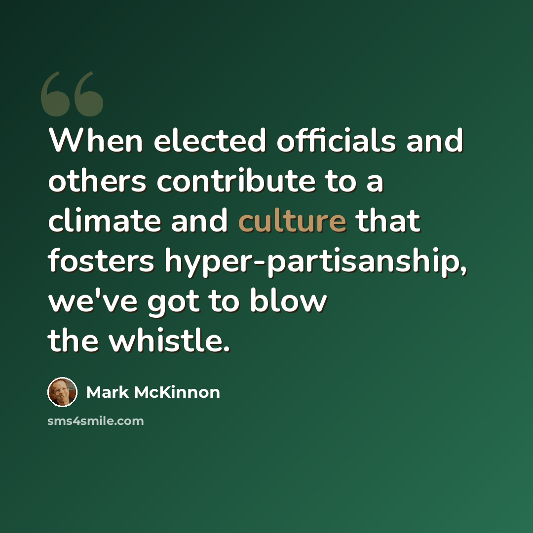 “When elected officials and others contribute to a climate and culture that fosters hyper-partisanship, we've got to blow the whistle.” quote by Mark McKinnon