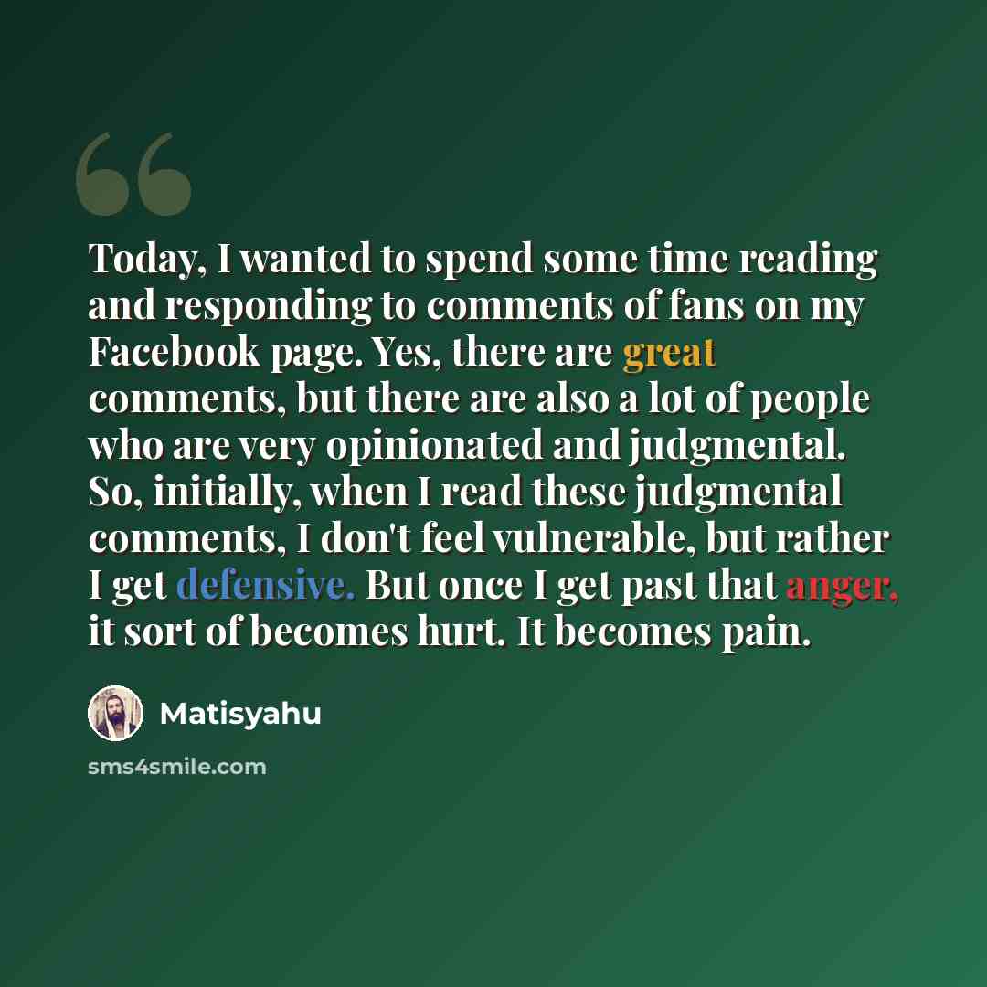 “Today, I wanted to spend some time reading and responding to comments of fans on my Facebook page. Yes, there are great comments, but there are also a lot of people who are very opinionated and judgmental. So, initially, when I read these judgmental comments, I don't feel vulnerable, but rather I…” quote by Matisyahu