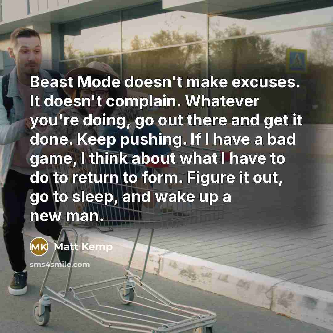 “Beast Mode doesn't make excuses. It doesn't complain. Whatever you're doing, go out there and get it done. Keep pushing. If I have a bad game, I think about what I have to do to return to form. Figure it out, go to sleep, and wake up a new man.” quote by Matt Kemp