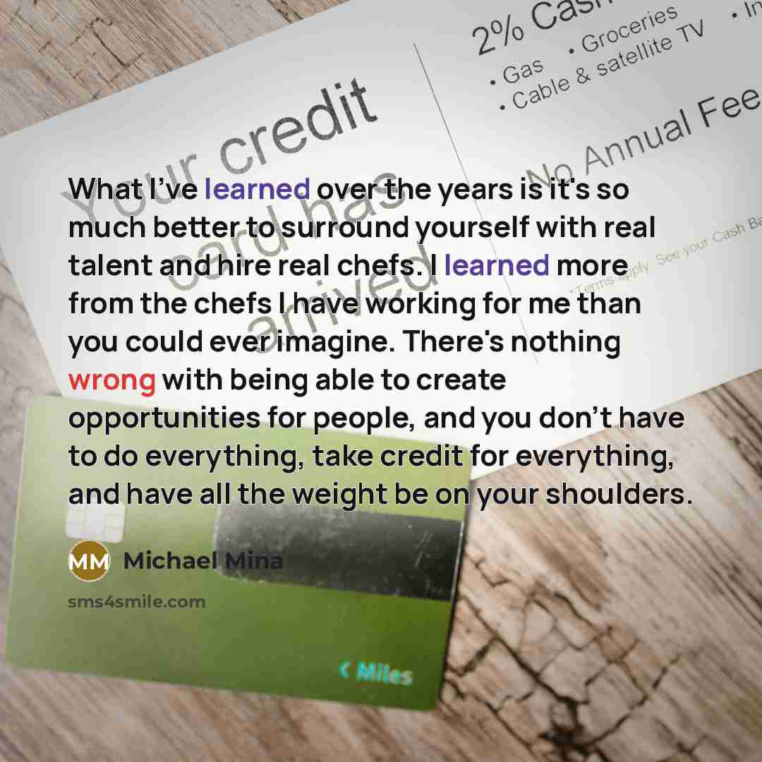 “What I've learned over the years is it's so much better to surround yourself with real talent and hire real chefs. I learned more from the chefs I have working for me than you could ever imagine. There's nothing wrong with being able to create opportunities for people, and you don't have to do…” quote by Michael Mina