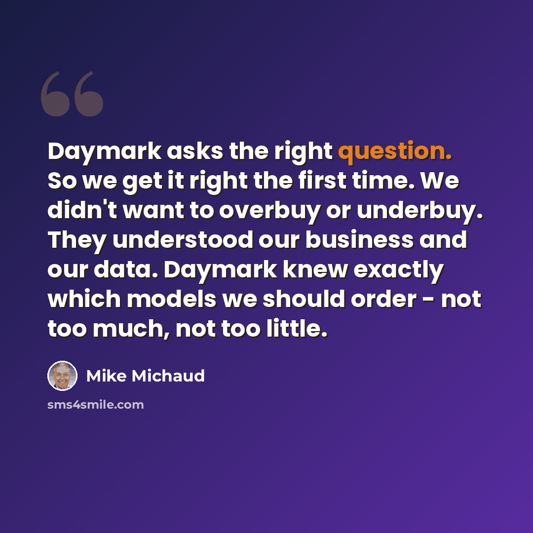 “Daymark asks the right question. So we get it right the first time. We didn't want to overbuy or underbuy. They understood our business and our data. Daymark knew exactly which models we should order - not too much, not too little.” quote by Mike Michaud