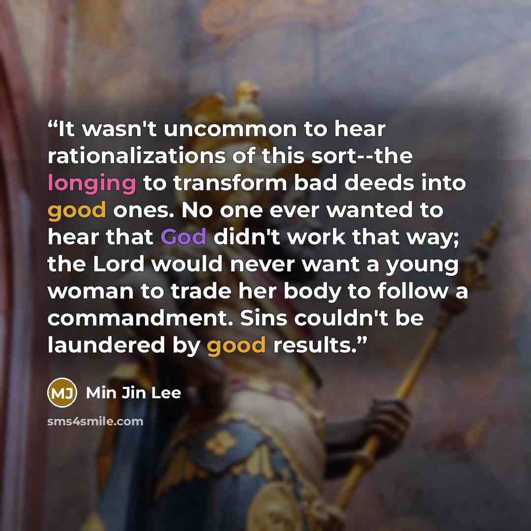 “It wasn't uncommon to hear rationalizations of this sort--the longing to transform bad deeds into good ones. No one ever wanted to hear that God didn't work that way; the Lord would never want a young woman to trade her body to follow a commandment. Sins couldn't be laundered by good results.” quote by Min Jin Lee