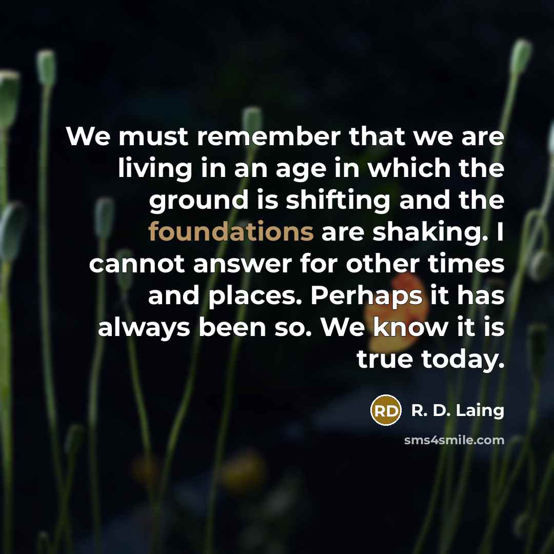 “We must remember that we are living in an age in which the ground is shifting and the foundations are shaking. I cannot answer for other times and places. Perhaps it has always been so. We know it is true today.” quote by R. D. Laing