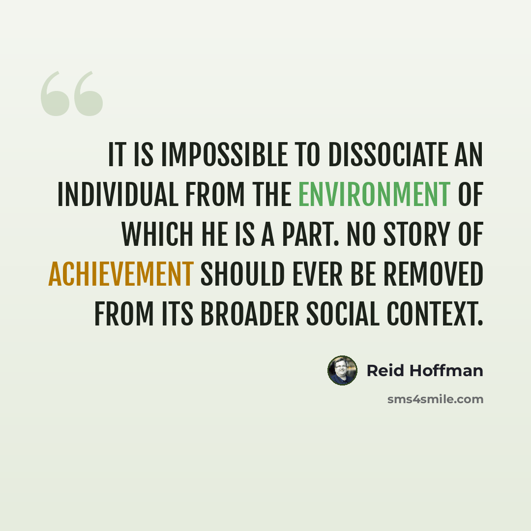 “It is impossible to dissociate an individual from the environment of which he is a part. No story of achievement should ever be removed from its broader social context.” quote by Reid Hoffman
