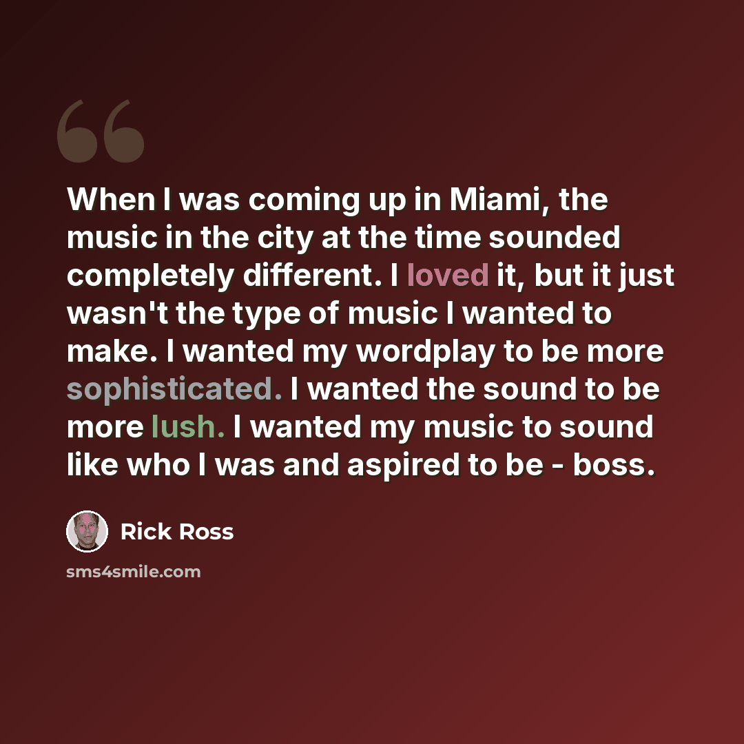 “When I was coming up in Miami, the music in the city at the time sounded completely different. I loved it, but it just wasn't the type of music I wanted to make. I wanted my wordplay to be more sophisticated. I wanted the sound to be more lush. I wanted my music to sound like who I was and aspired…” quote by Rick Ross