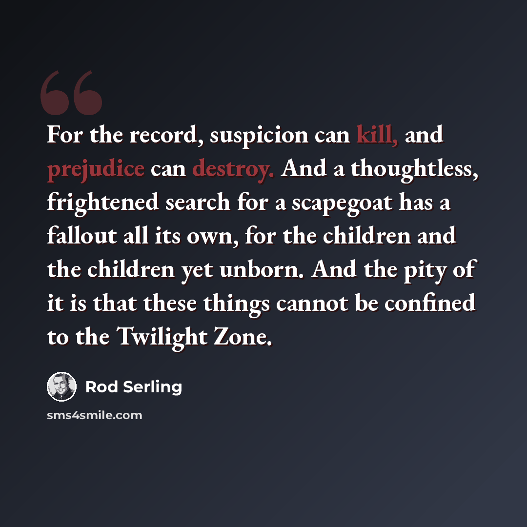 “For the record, suspicion can kill, and prejudice can destroy. And a thoughtless, frightened search for a scapegoat has a fallout all its own, for the children and the children yet unborn. And the pity of it is that these things cannot be confined to the Twilight Zone.” quote by Rod Serling