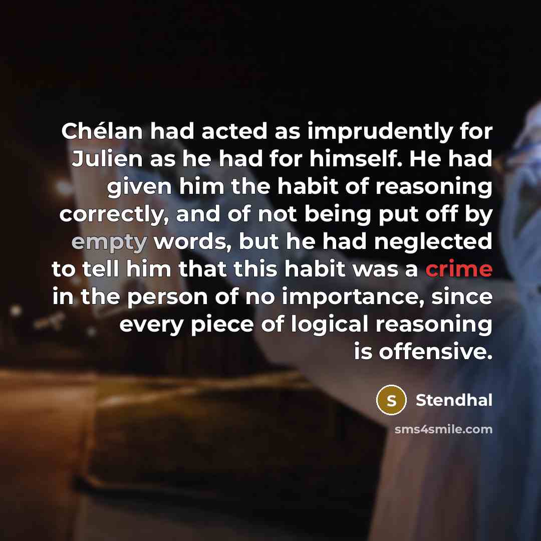 “Chélan had acted as imprudently for Julien as he had for himself. He had given him the habit of reasoning correctly, and of not being put off by empty words, but he had neglected to tell him that this habit was a crime in the person of no importance, since every piece of logical reasoning is…” quote by Stendhal