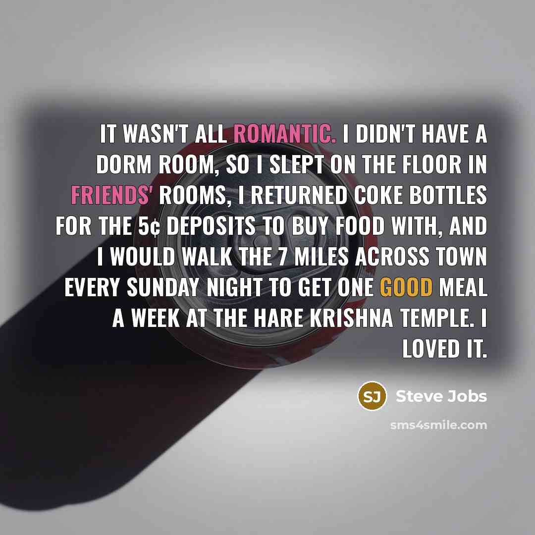 “It wasn't all romantic. I didn't have a dorm room, so I slept on the floor in friends' rooms, I returned coke bottles for the 5¢ deposits to buy food with, and I would walk the 7 miles across town every Sunday night to get one good meal a week at the Hare Krishna temple. I loved it.” quote by Steve Jobs