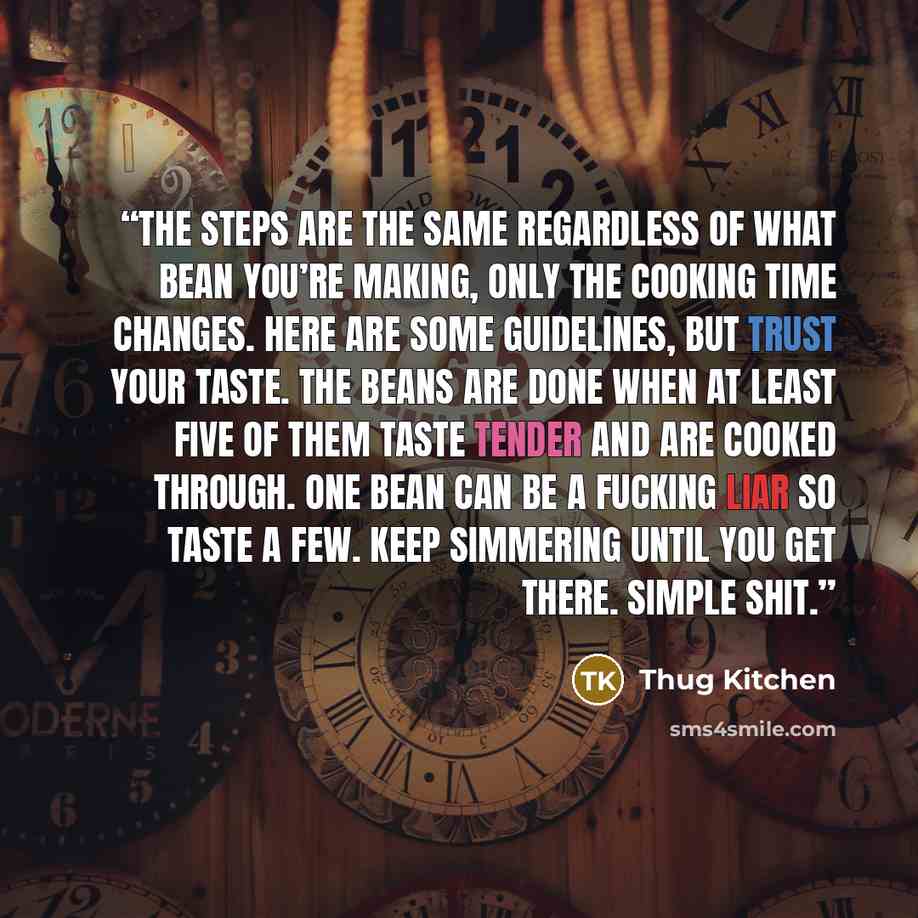 “The steps are the same regardless of what bean you’re making, only the cooking time changes. Here are some guidelines, but trust your taste. The beans are done when at least five of them taste tender and are cooked through. One bean can be a fucking liar so taste a few. Keep simmering until you…” quote by Thug Kitchen