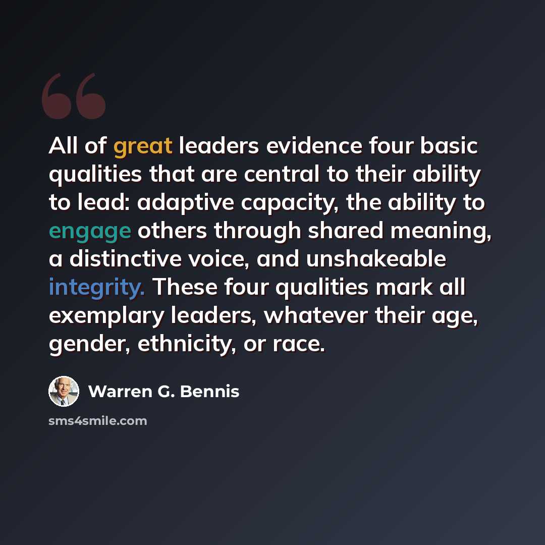 “All of great leaders evidence four basic qualities that are central to their ability to lead: adaptive capacity, the ability to engage others through shared meaning, a distinctive voice, and unshakeable integrity. These four qualities mark all exemplary leaders, whatever their age, gender…” quote by Warren G. Bennis