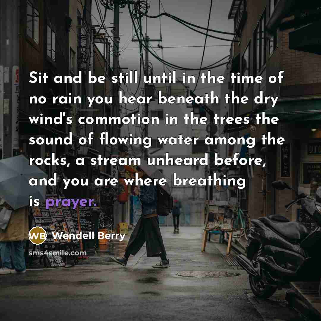 “Sit and be still until in the time of no rain you hear beneath the dry wind's commotion in the trees the sound of flowing water among the rocks, a stream unheard before, and you are where breathing is prayer.” quote by Wendell Berry