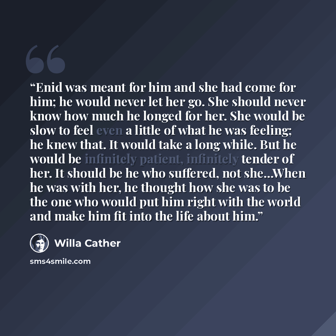 “Enid was meant for him and she had come for him; he would never let her go. She should never know how much he longed for her. She would be slow to feel even a little of what he was feeling; he knew that. It would take a long while. But he would be infinitely patient, infinitely tender of her. It…” quote by Willa Cather