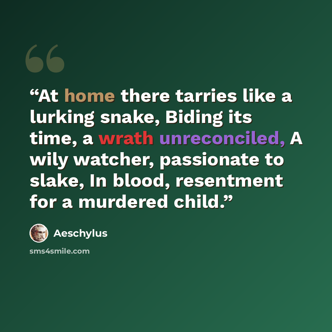 “At home there tarries like a lurking snake, Biding its time, a wrath unreconciled, A wily watcher, passionate to slake, In blood, resentment for a murdered child.” quote by Aeschylus