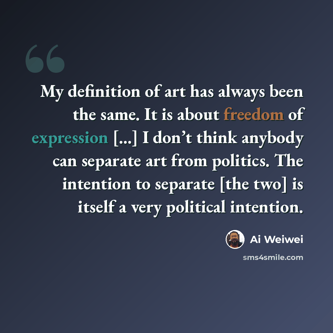 “My definition of art has always been the same. It is about freedom of expression […] I don’t think anybody can separate art from politics. The intention to separate [the two] is itself a very political intention.” quote by Ai Weiwei
