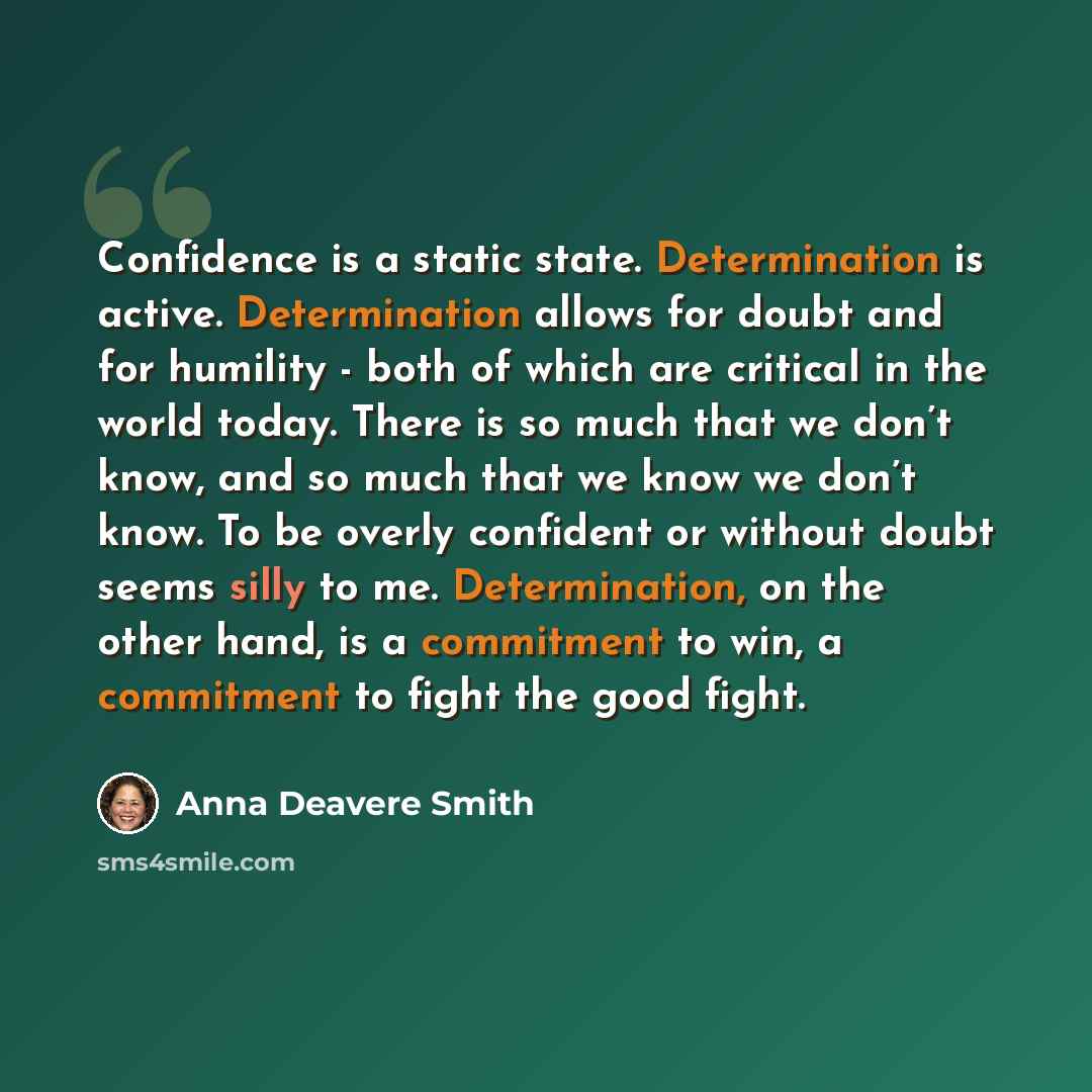 “Confidence is a static state. Determination is active. Determination allows for doubt and for humility - both of which are critical in the world today. There is so much that we don’t know, and so much that we know we don’t know. To be overly confident or without doubt seems silly to me…” quote by Anna Deavere Smith