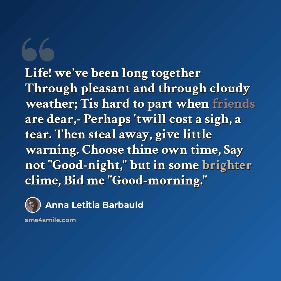 “Life! we've been long together Through pleasant and through cloudy weather; Tis hard to part when friends are dear,- Perhaps 'twill cost a sigh, a tear. Then steal away, give little warning. Choose thine own time, Say not "Good-night," but in some brighter clime, Bid me "Good-morning."” quote by Anna Letitia Barbauld