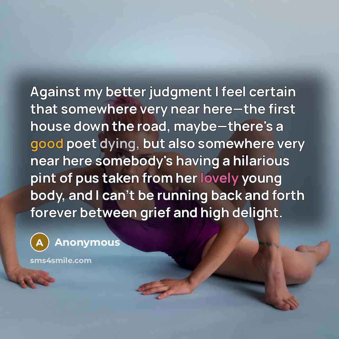 “Against my better judgment I feel certain that somewhere very near here—the first house down the road, maybe—there's a good poet dying, but also somewhere very near here somebody's having a hilarious pint of pus taken from her lovely young body, and I can't be running back and forth forever…” quote by Anonymous