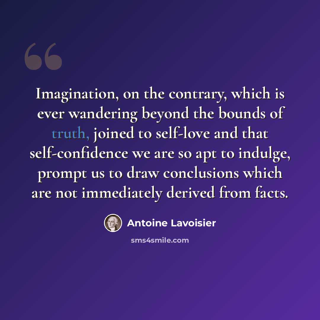 “Imagination, on the contrary, which is ever wandering beyond the bounds of truth, joined to self-love and that self-confidence we are so apt to indulge, prompt us to draw conclusions which are not immediately derived from facts.” quote by Antoine Lavoisier