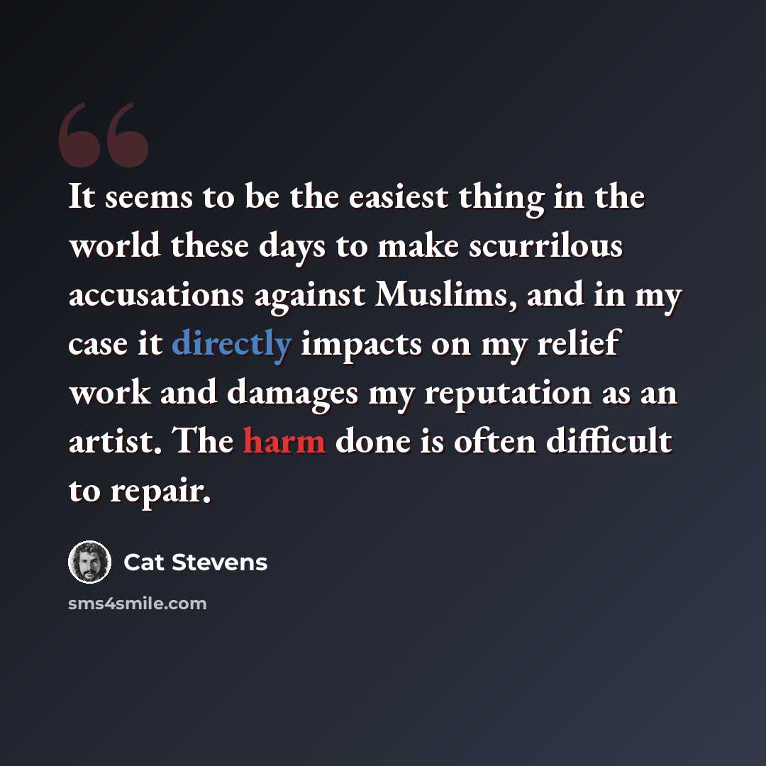 “It seems to be the easiest thing in the world these days to make scurrilous accusations against Muslims, and in my case it directly impacts on my relief work and damages my reputation as an artist. The harm done is often difficult to repair.” quote by Cat Stevens