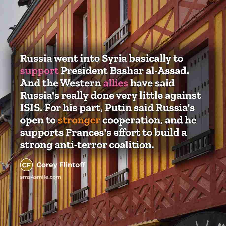 “Russia went into Syria basically to support President Bashar al-Assad. And the Western allies have said Russia's really done very little against ISIS. For his part, Putin said Russia's open to stronger cooperation, and he supports Frances's effort to build a strong anti-terror coalition.” quote by Corey Flintoff