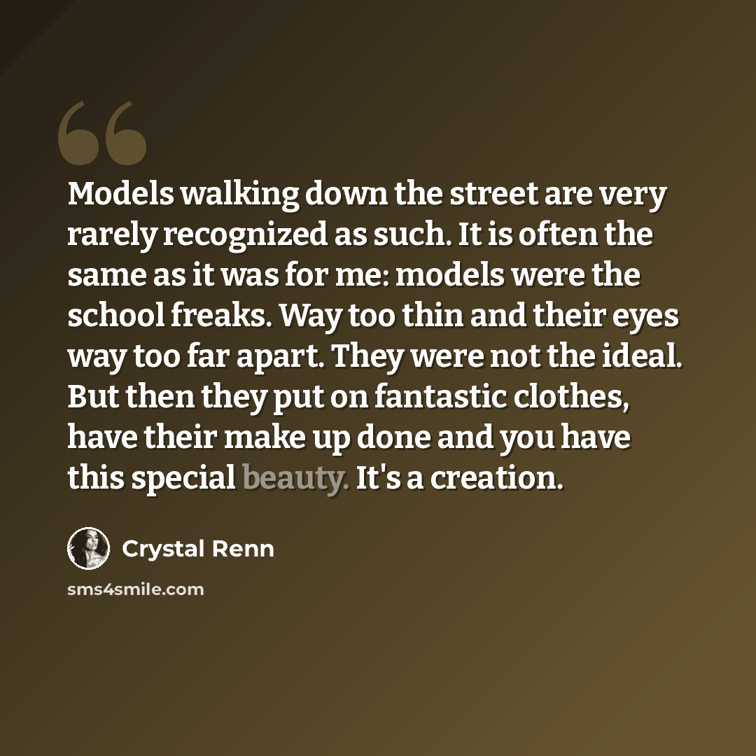 “Models walking down the street are very rarely recognized as such. It is often the same as it was for me: models were the school freaks. Way too thin and their eyes way too far apart. They were not the ideal. But then they put on fantastic clothes, have their make up done and you have this special…” quote by Crystal Renn