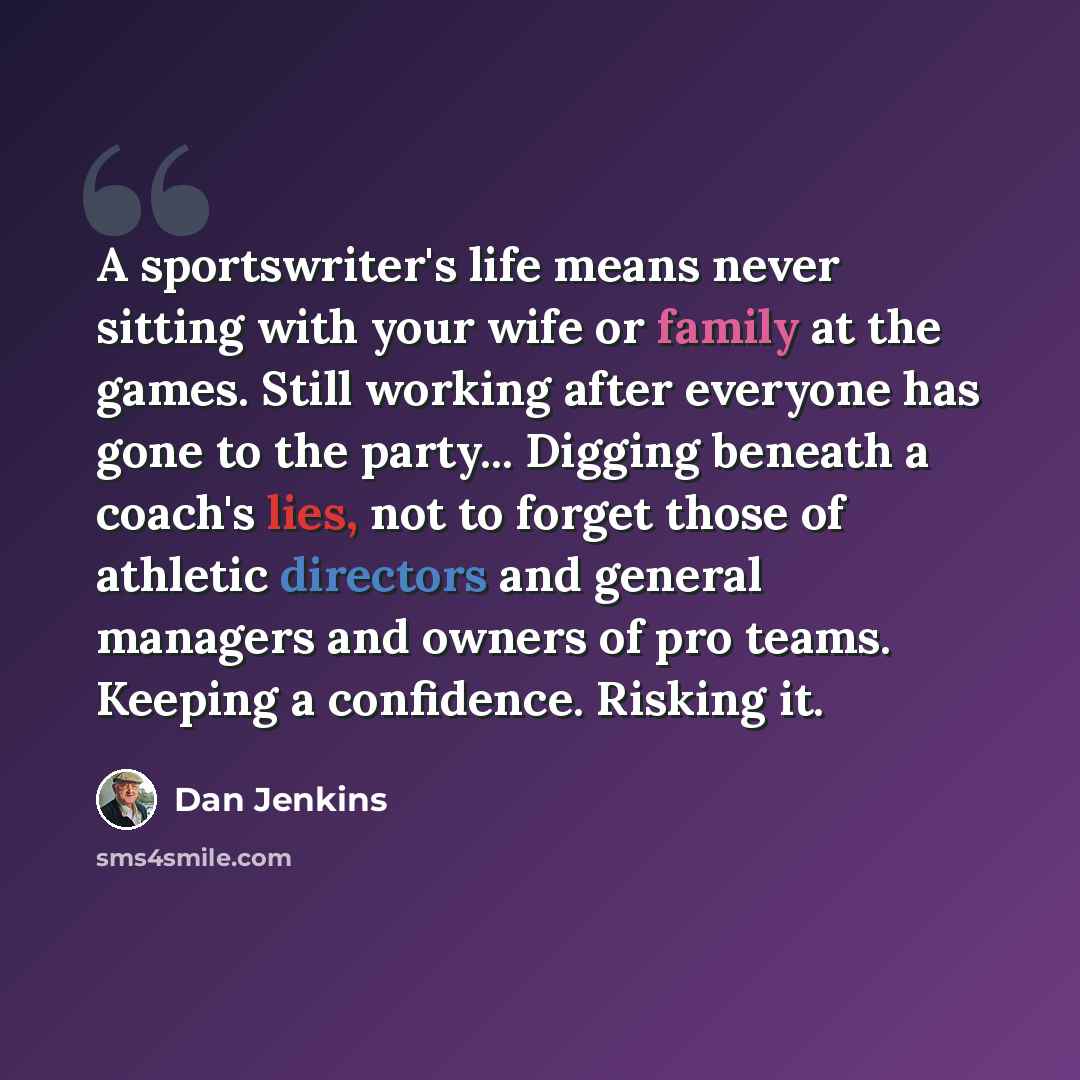 “A sportswriter's life means never sitting with your wife or family at the games. Still working after everyone has gone to the party... Digging beneath a coach's lies, not to forget those of athletic directors and general managers and owners of pro teams. Keeping a confidence. Risking it.” quote by Dan Jenkins