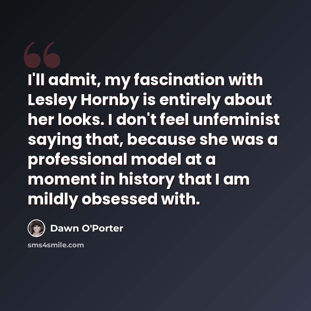 “I'll admit, my fascination with Lesley Hornby is entirely about her looks. I don't feel unfeminist saying that, because she was a professional model at a moment in history that I am mildly obsessed with.” quote by Dawn O'Porter