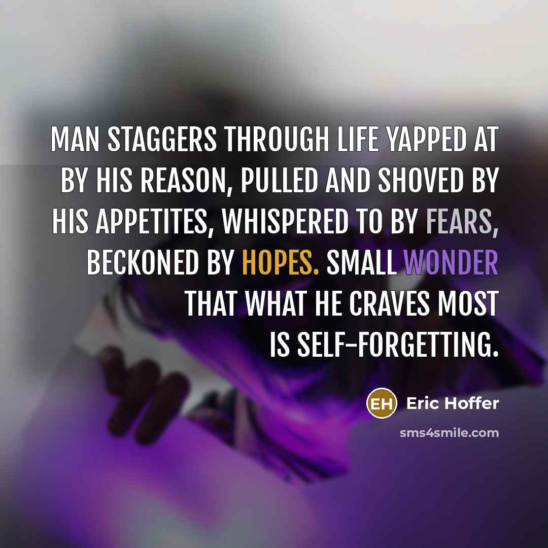 “Man staggers through life yapped at by his reason, pulled and shoved by his appetites, whispered to by fears, beckoned by hopes. Small wonder that what he craves most is self-forgetting.” quote by Eric Hoffer