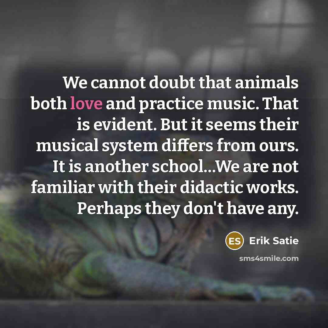 “We cannot doubt that animals both love and practice music. That is evident. But it seems their musical system differs from ours. It is another school…We are not familiar with their didactic works. Perhaps they don't have any.” quote by Erik Satie
