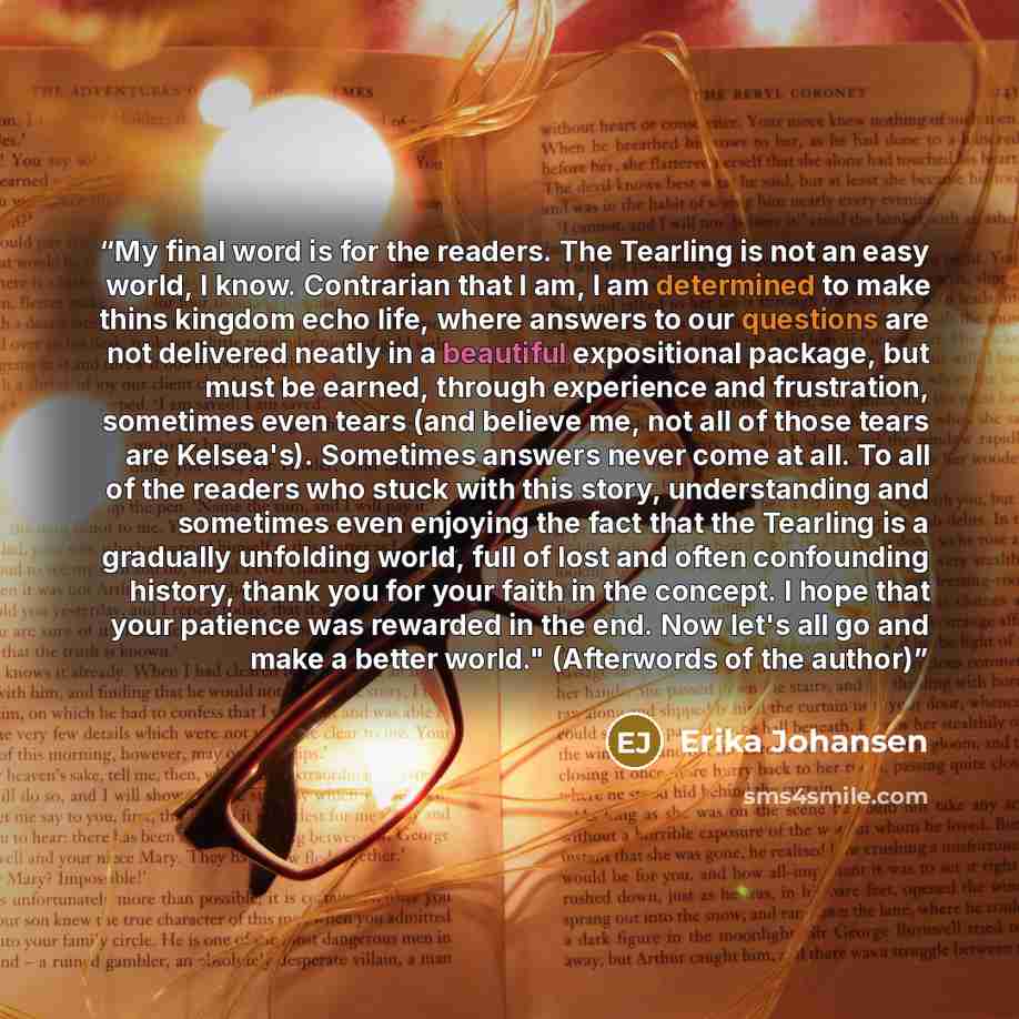 “My final word is for the readers. The Tearling is not an easy world, I know. Contrarian that I am, I am determined to make thins kingdom echo life, where answers to our questions are not delivered neatly in a beautiful expositional package, but must be earned, through experience and frustration…” quote by Erika Johansen