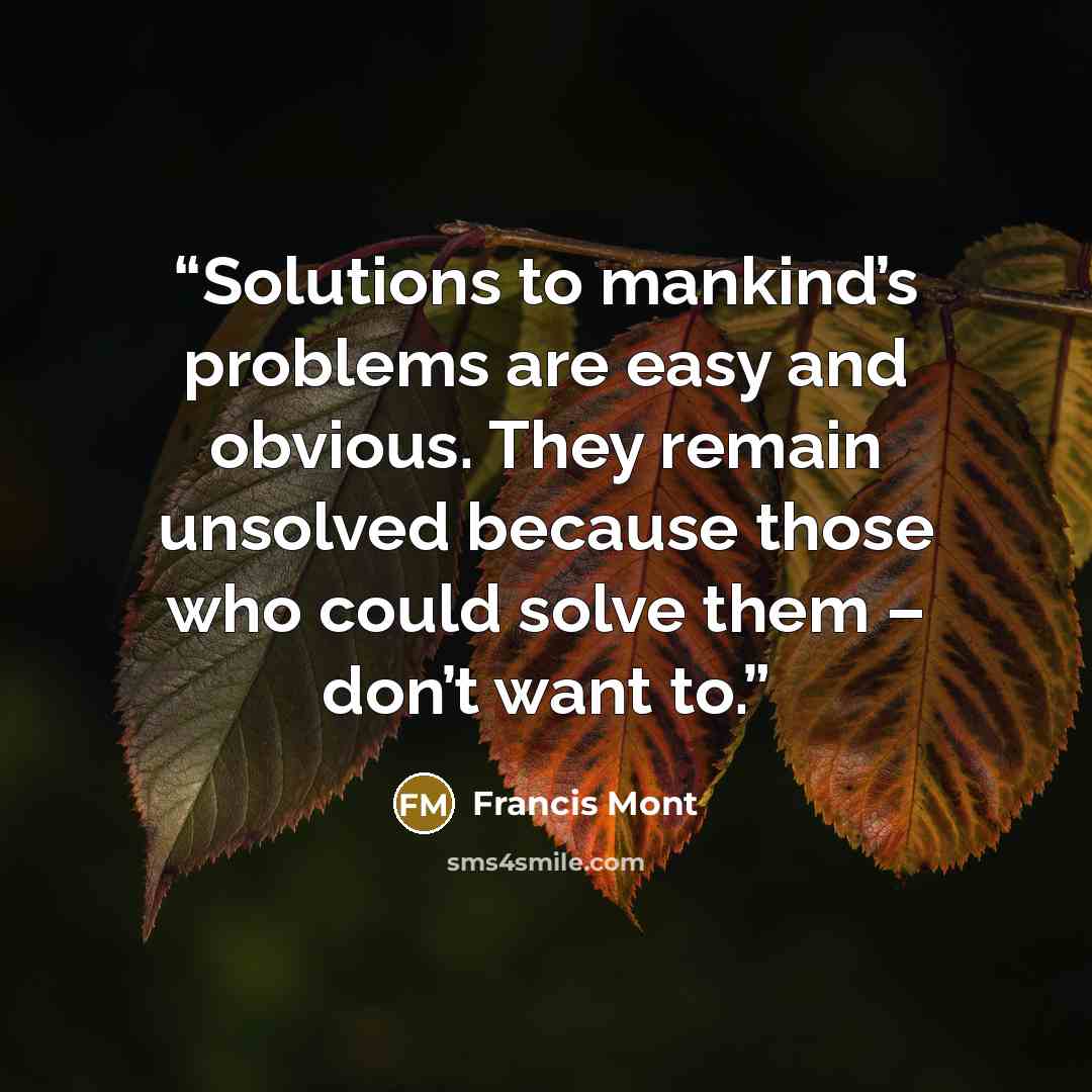 “Solutions to mankind’s problems are easy and obvious. They remain unsolved because those who could solve them – don’t want to.” quote by Francis Mont