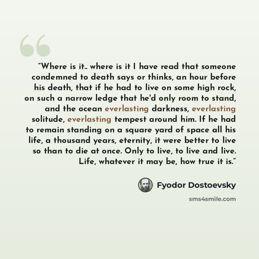 “Where is it.. where is it I have read that someone condemned to death says or thinks, an hour before his death, that if he had to live on some high rock, on such a narrow ledge that he'd only room to stand, and the ocean everlasting darkness, everlasting solitude, everlasting tempest around him…” quote by Fyodor Dostoevsky