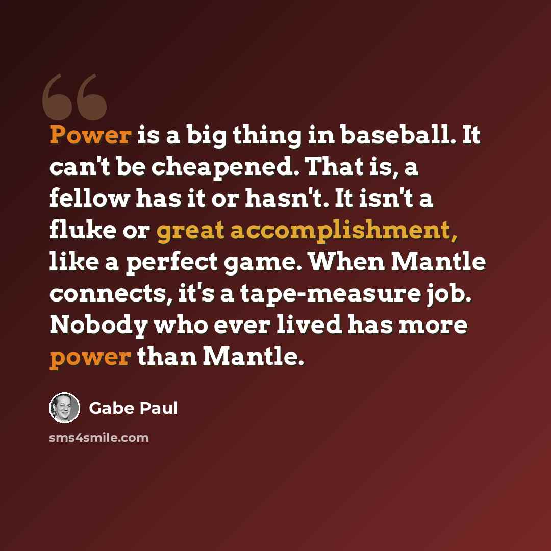 “Power is a big thing in baseball. It can't be cheapened. That is, a fellow has it or hasn't. It isn't a fluke or great accomplishment, like a perfect game. When Mantle connects, it's a tape-measure job. Nobody who ever lived has more power than Mantle.” quote by Gabe Paul