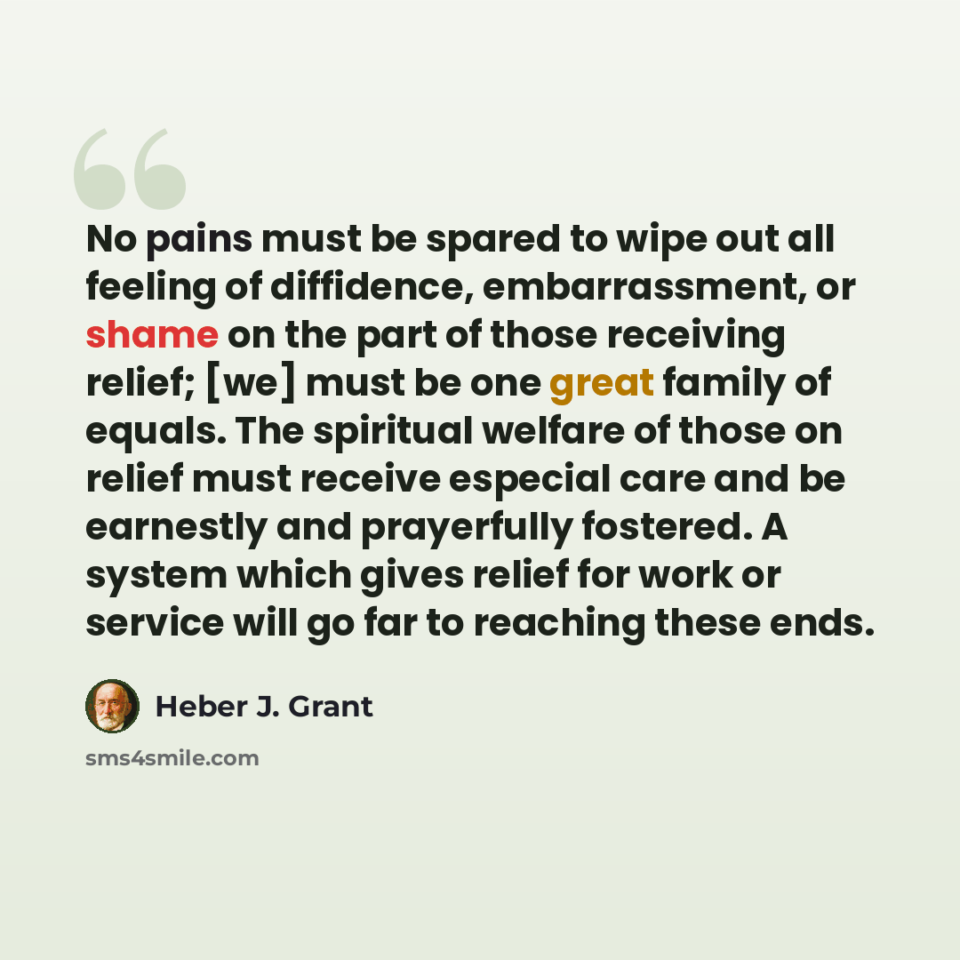 “No pains must be spared to wipe out all feeling of diffidence, embarrassment, or shame on the part of those receiving relief; [we] must be one great family of equals. The spiritual welfare of those on relief must receive especial care and be earnestly and prayerfully fostered. A system which gives…” quote by Heber J. Grant