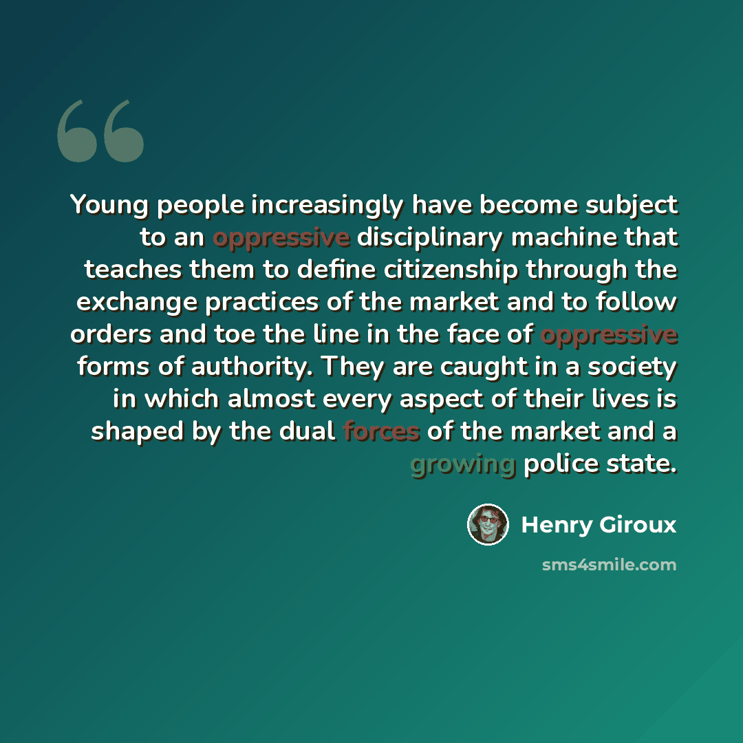 “Young people increasingly have become subject to an oppressive disciplinary machine that teaches them to define citizenship through the exchange practices of the market and to follow orders and toe the line in the face of oppressive forms of authority. They are caught in a society in which almost…” quote by Henry Giroux