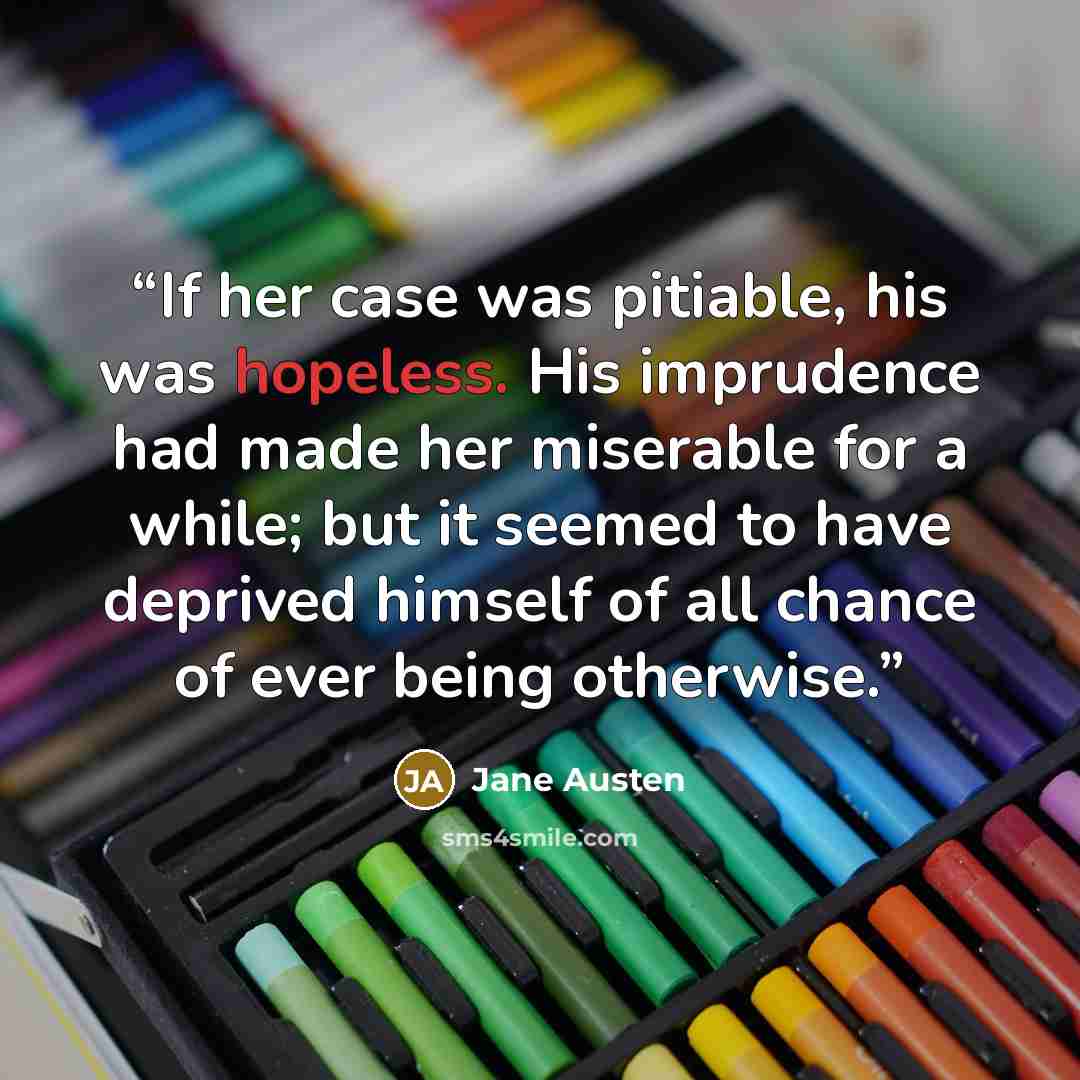 “If her case was pitiable, his was hopeless. His imprudence had made her miserable for a while; but it seemed to have deprived himself of all chance of ever being otherwise.” quote by Jane Austen